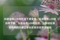 抖音业务24小时在线下单免费，抖音业务24小时在线下单，抖音业务24小时在线，让你轻松享受购物的乐趣亿乐社区低价自营货源站
