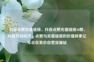 抖音点赞充值链接，抖音点赞充值链接50赞，抖音互动经济，点赞与充值链接的价值探索亿乐社区低价自营货源站
