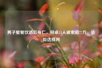 男子聚餐饮酒后身亡，同桌11人被索赔77万，法院这样判