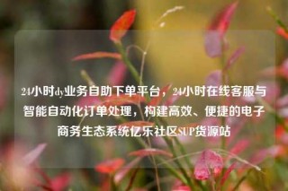 24小时dy业务自助下单平台，24小时在线客服与智能自动化订单处理，构建高效、便捷的电子商务生态系统亿乐社区SUP货源站