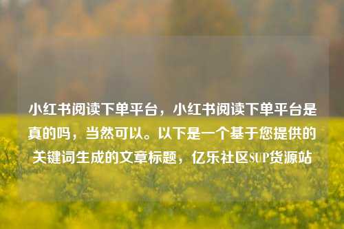 小红书阅读下单平台，小红书阅读下单平台是真的吗	，当然可以。以下是一个基于您提供的关键词生成的文章标题，亿乐社区SUP货源站  第1张